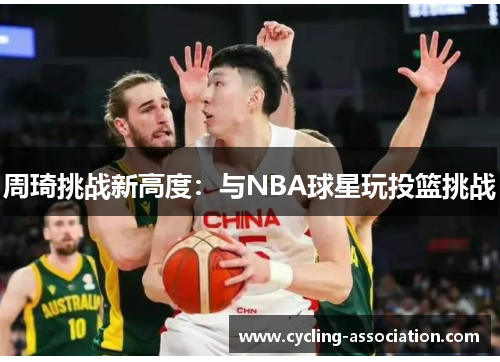周琦挑战新高度：与NBA球星玩投篮挑战